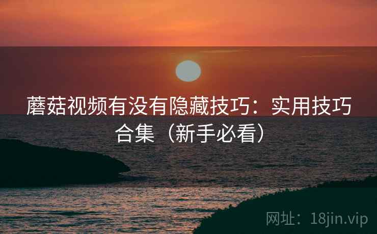 蘑菇视频有没有隐藏技巧:实用技巧合集(新手必看) 蘑菇视频有没有隐藏技巧:实用技巧合集(新手必看)