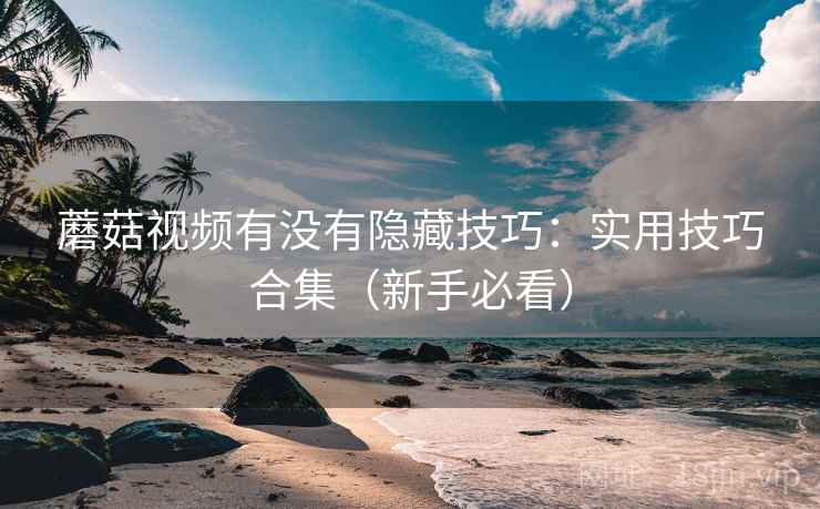 蘑菇视频有没有隐藏技巧:实用技巧合集(新手必看) 蘑菇视频有没有隐藏技巧:实用技巧合集(新手必看)